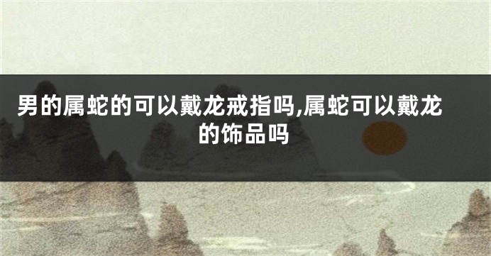 男的属蛇的可以戴龙戒指吗,属蛇可以戴龙的饰品吗
