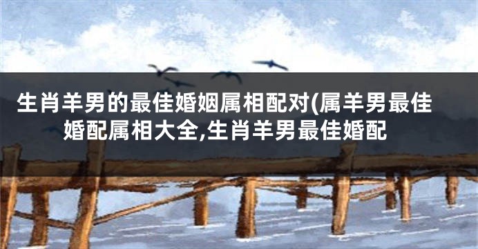生肖羊男的最佳婚姻属相配对(属羊男最佳婚配属相大全,生肖羊男最佳婚配