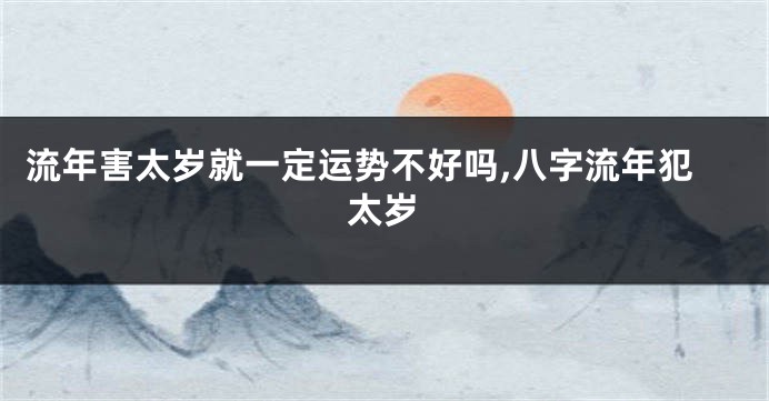 流年害太岁就一定运势不好吗,八字流年犯太岁