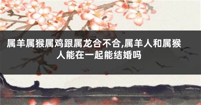 属羊属猴属鸡跟属龙合不合,属羊人和属猴人能在一起能结婚吗