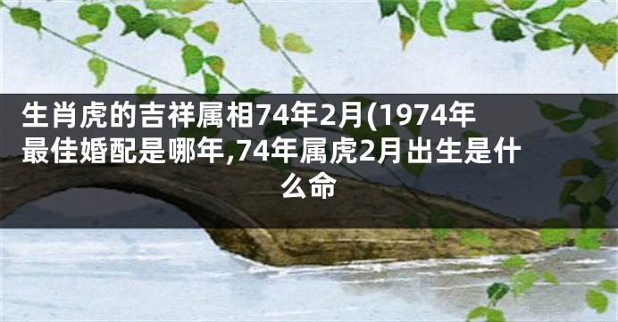 生肖虎的吉祥属相74年2月(1974年最佳婚配是哪年,74年属虎2月出生是什么命