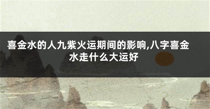 喜金水的人九紫火运期间的影响,八字喜金水走什么大运好