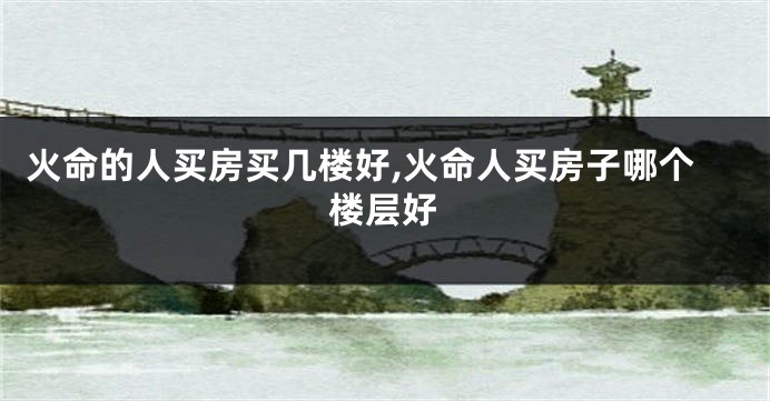 火命的人买房买几楼好,火命人买房子哪个楼层好