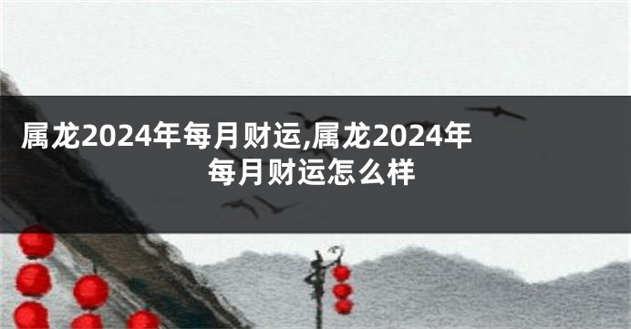 属龙2024年每月财运,属龙2024年每月财运怎么样