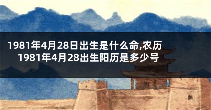 1981年4月28日出生是什么命,农历1981年4月28出生阳历是多少号