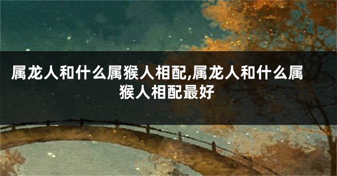属龙人和什么属猴人相配,属龙人和什么属猴人相配最好