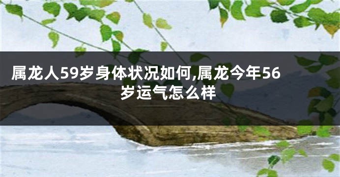 属龙人59岁身体状况如何,属龙今年56岁运气怎么样