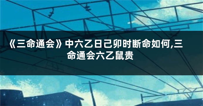 《三命通会》中六乙日己卯时断命如何,三命通会六乙鼠贵