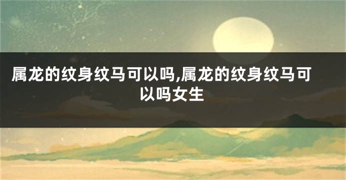 属龙的纹身纹马可以吗,属龙的纹身纹马可以吗女生