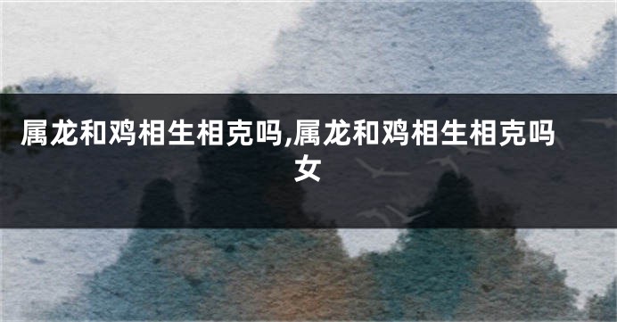 属龙和鸡相生相克吗,属龙和鸡相生相克吗女