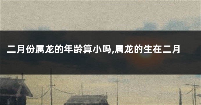 二月份属龙的年龄算小吗,属龙的生在二月