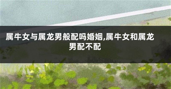属牛女与属龙男般配吗婚姻,属牛女和属龙男配不配