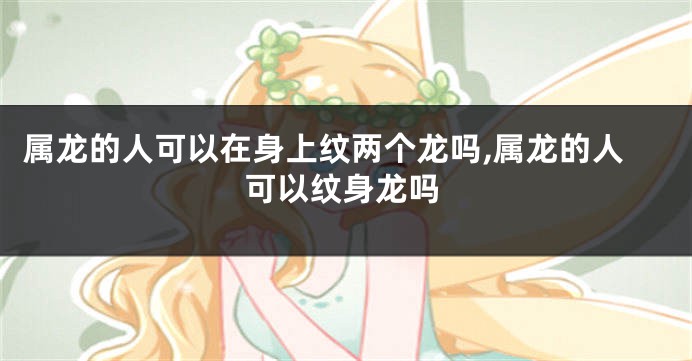 属龙的人可以在身上纹两个龙吗,属龙的人可以纹身龙吗