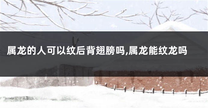 属龙的人可以纹后背翅膀吗,属龙能纹龙吗