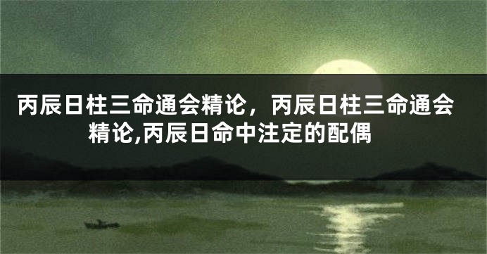 丙辰日柱三命通会精论，丙辰日柱三命通会精论,丙辰日命中注定的配偶