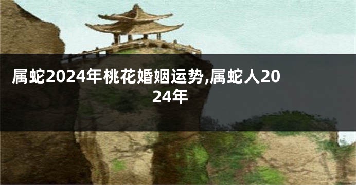 属蛇2024年桃花婚姻运势,属蛇人2024年