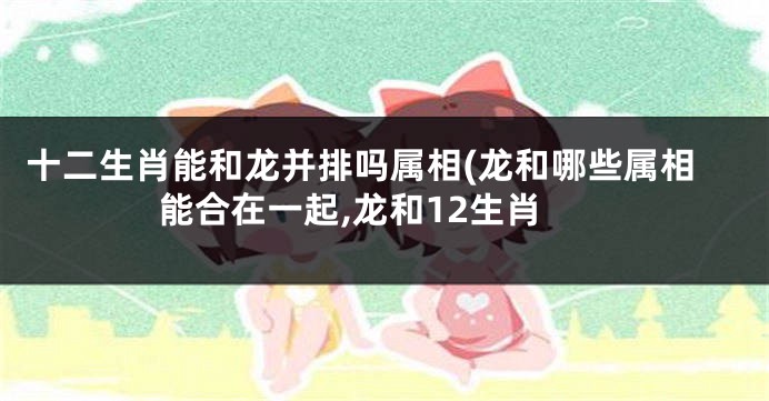 十二生肖能和龙并排吗属相(龙和哪些属相能合在一起,龙和12生肖