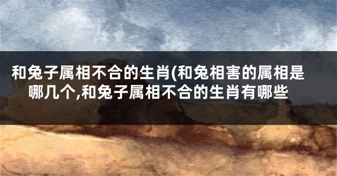 和兔子属相不合的生肖(和兔相害的属相是哪几个,和兔子属相不合的生肖有哪些