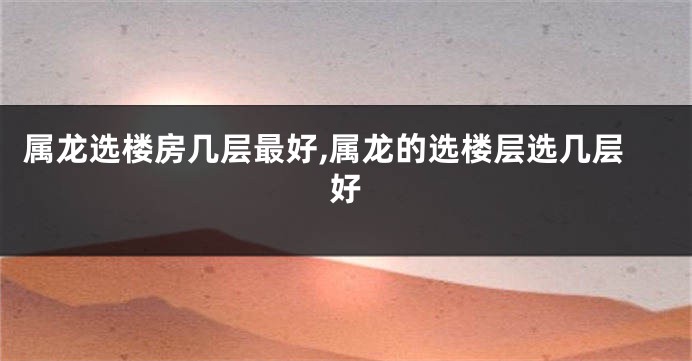 属龙选楼房几层最好,属龙的选楼层选几层好