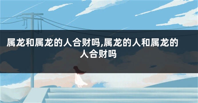 属龙和属龙的人合财吗,属龙的人和属龙的人合财吗