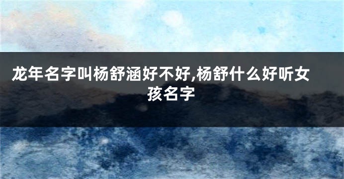 龙年名字叫杨舒涵好不好,杨舒什么好听女孩名字