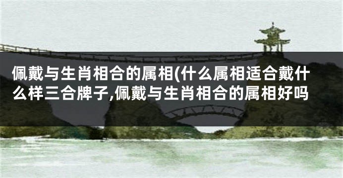 佩戴与生肖相合的属相(什么属相适合戴什么样三合牌子,佩戴与生肖相合的属相好吗
