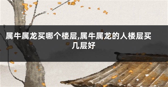 属牛属龙买哪个楼层,属牛属龙的人楼层买几层好