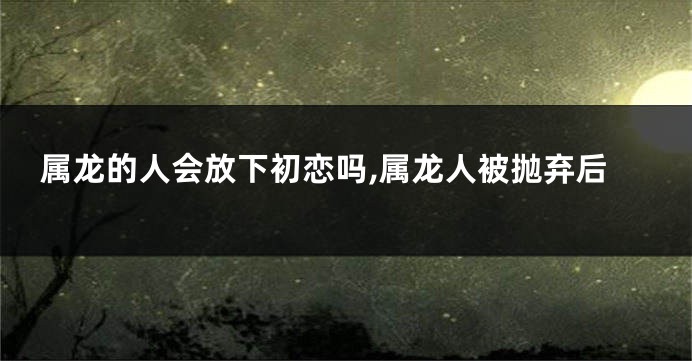 属龙的人会放下初恋吗,属龙人被抛弃后