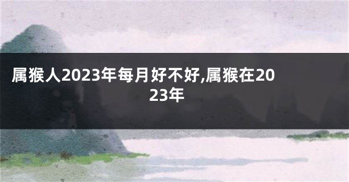 属猴人2023年每月好不好,属猴在2023年