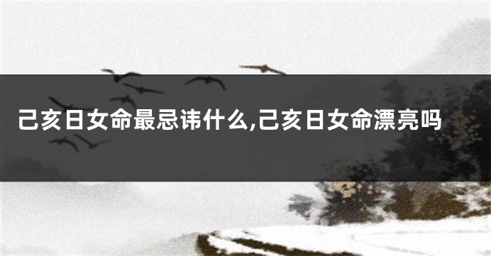己亥日女命最忌讳什么,己亥日女命漂亮吗