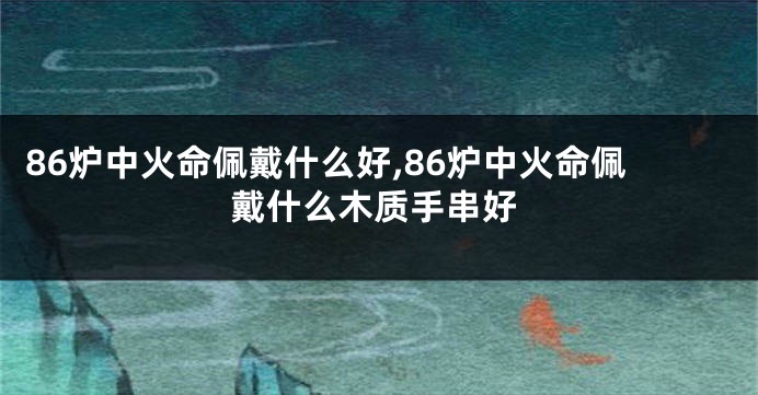 86炉中火命佩戴什么好,86炉中火命佩戴什么木质手串好