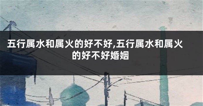 五行属水和属火的好不好,五行属水和属火的好不好婚姻