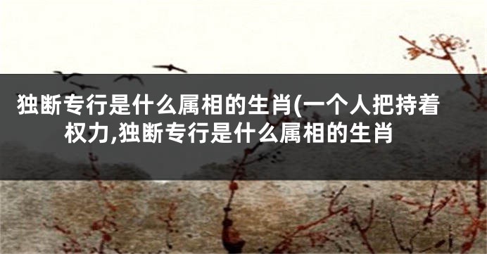 独断专行是什么属相的生肖(一个人把持着权力,独断专行是什么属相的生肖