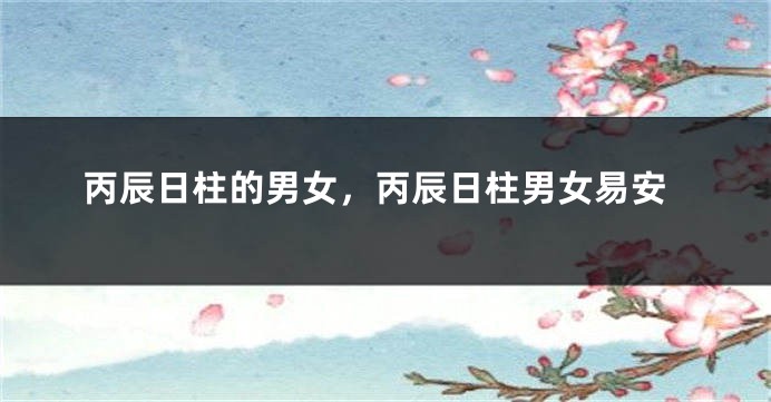 丙辰日柱的男女，丙辰日柱男女易安