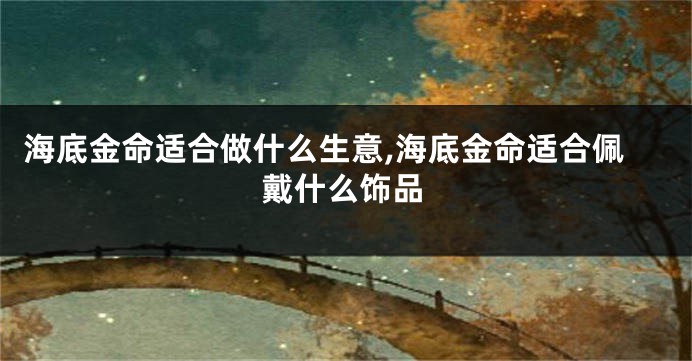 海底金命适合做什么生意,海底金命适合佩戴什么饰品