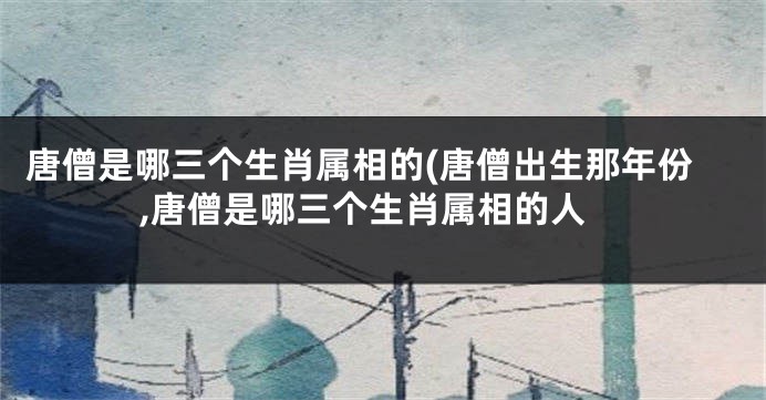 唐僧是哪三个生肖属相的(唐僧出生那年份,唐僧是哪三个生肖属相的人