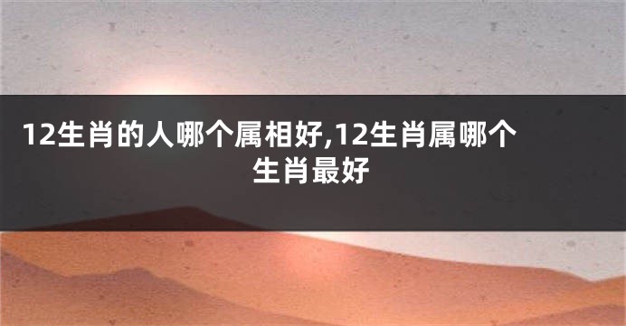 12生肖的人哪个属相好,12生肖属哪个生肖最好