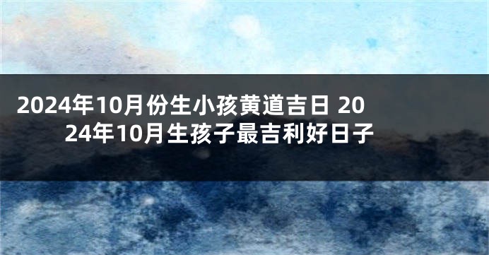2024年10月份生小孩黄道吉日 2024年10月生孩子最吉利好日子