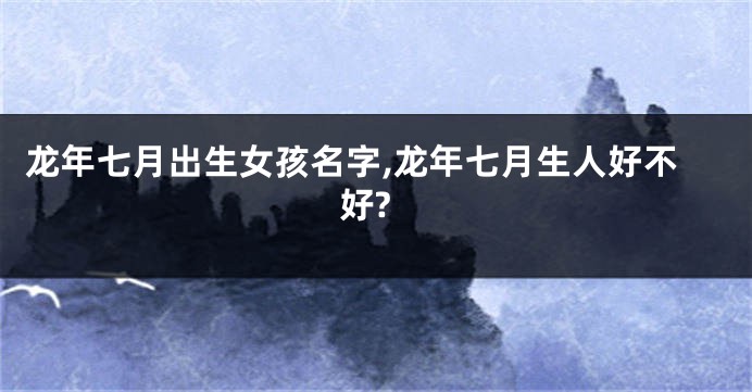 龙年七月出生女孩名字,龙年七月生人好不好?