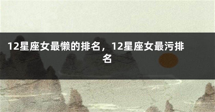 12星座女最懒的排名，12星座女最污排名