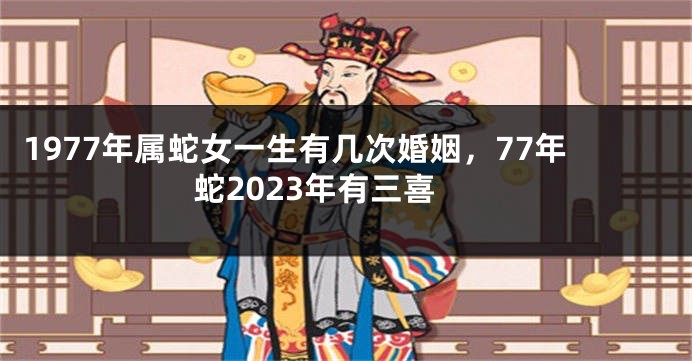 1977年属蛇女一生有几次婚姻，77年蛇2023年有三喜