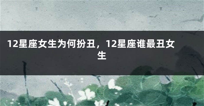 12星座女生为何扮丑，12星座谁最丑女生