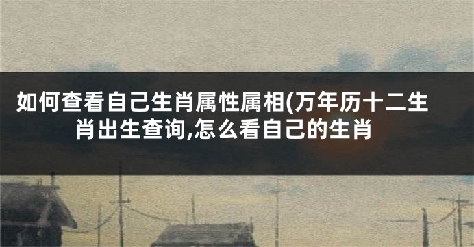 如何查看自己生肖属性属相(万年历十二生肖出生查询,怎么看自己的生肖