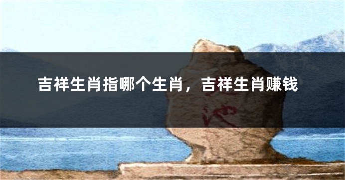 吉祥生肖指哪个生肖，吉祥生肖赚钱