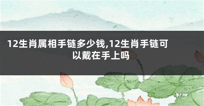12生肖属相手链多少钱,12生肖手链可以戴在手上吗