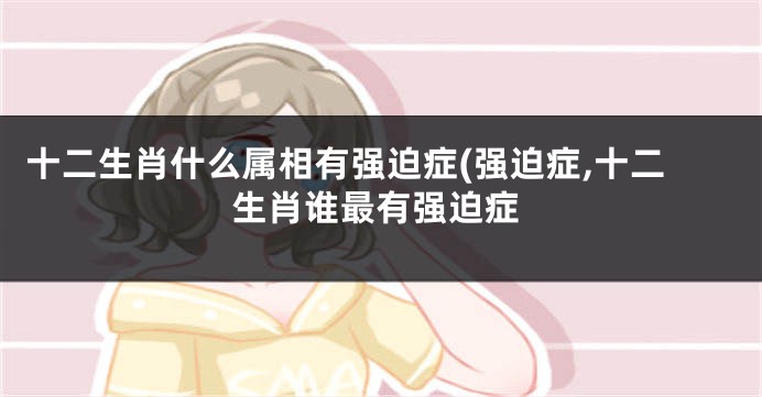 十二生肖什么属相有强迫症(强迫症,十二生肖谁最有强迫症