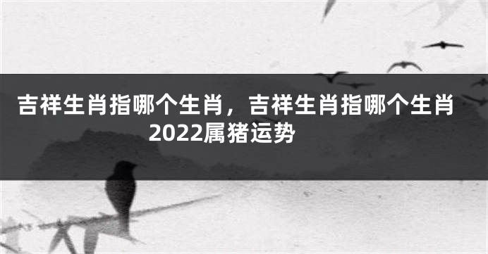 吉祥生肖指哪个生肖，吉祥生肖指哪个生肖2022属猪运势