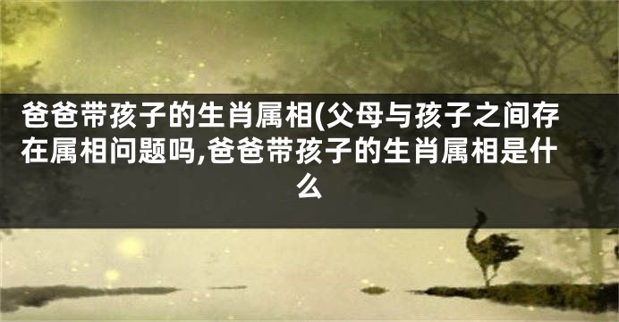 爸爸带孩子的生肖属相(父母与孩子之间存在属相问题吗,爸爸带孩子的生肖属相是什么