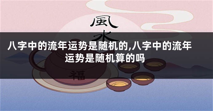 八字中的流年运势是随机的,八字中的流年运势是随机算的吗