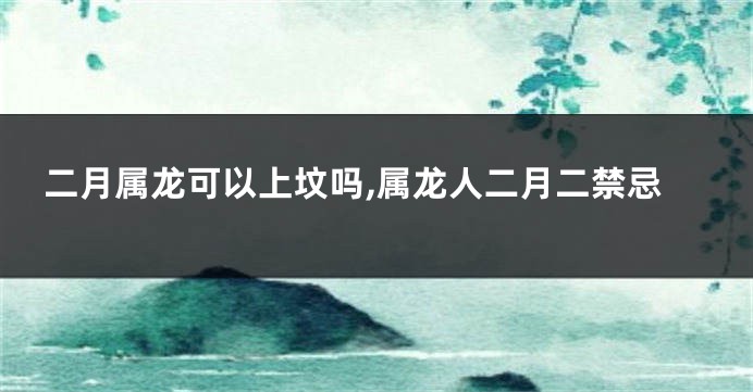 二月属龙可以上坟吗,属龙人二月二禁忌